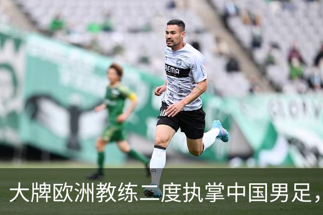 大牌欧洲教练二度执掌中国男足，直接出战下届世界杯，引发热议