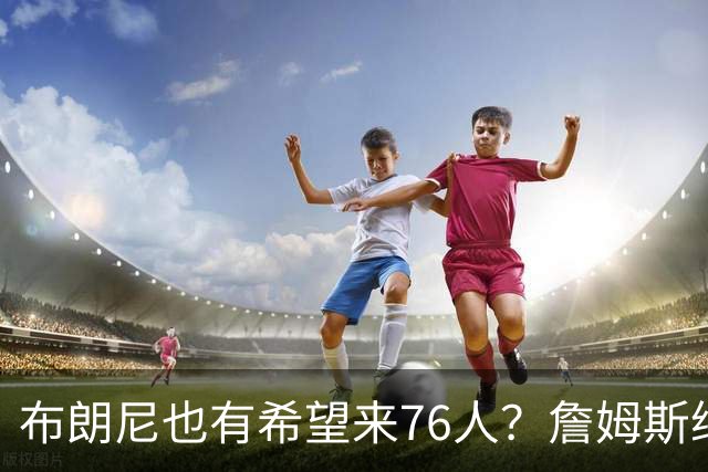 布朗尼也有希望来76人？詹姆斯继续NBA生涯，全因火箭和杜兰特？